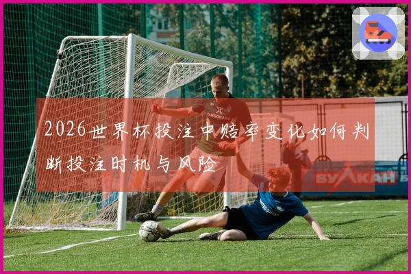 2026世界杯投注中赔率变化如何判断投注时机与风险