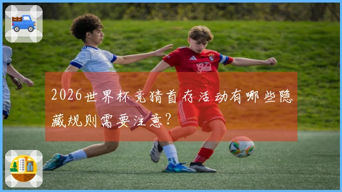 2026世界杯竞猜首存活动有哪些隐藏规则需要注意?