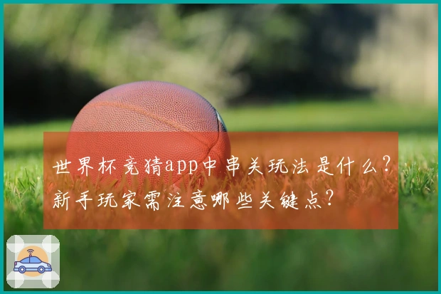 世界杯竞猜app中串关玩法是什么？新手玩家需注意哪些关键点？